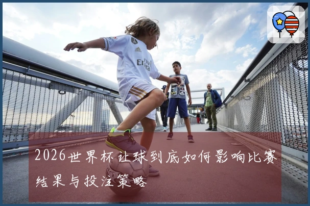 2026世界杯让球到底如何影响比赛结果与投注策略