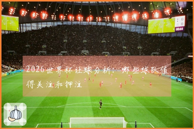 2026世界杯让球分析：哪些球队值得关注和押注